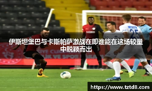 伊斯坦堡巴与卡斯帕萨激战在即谁能在这场较量中脱颖而出